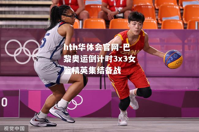 巴黎奥运倒计时3x3女篮精英集结备战