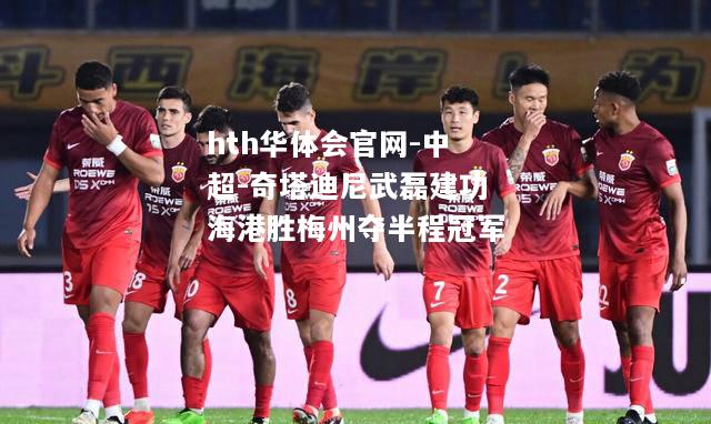 中超-奇塔迪尼武磊建功海港胜梅州夺半程冠军