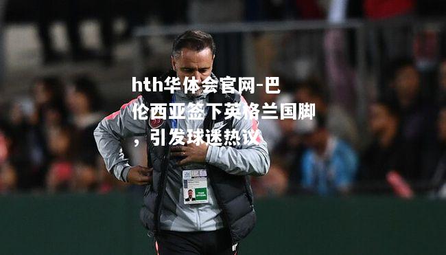 巴伦西亚签下英格兰国脚，引发球迷热议