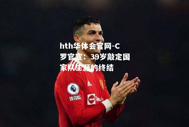 C罗官宣：39岁敲定国家队生涯的终结