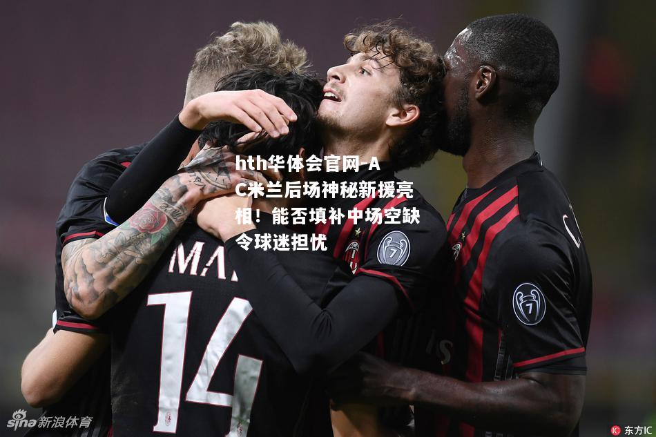 AC米兰后场神秘新援亮相！能否填补中场空缺令球迷担忧