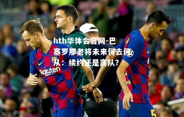 巴塞罗那老将未来何去何从：续约还是离队？