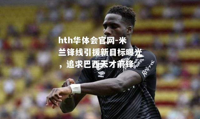 米兰锋线引援新目标曝光，追求巴西天才前锋