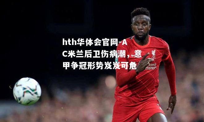 AC米兰后卫伤病潮，意甲争冠形势岌岌可危