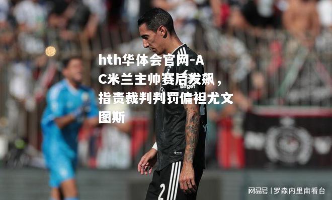 AC米兰主帅赛后发飙，指责裁判判罚偏袒尤文图斯