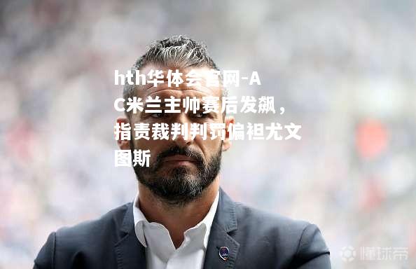 AC米兰主帅赛后发飙，指责裁判判罚偏袒尤文图斯