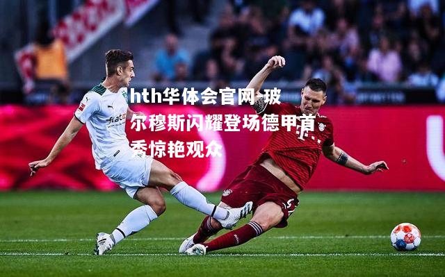 玻尔穆斯闪耀登场德甲首秀惊艳观众