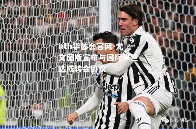 尤文图斯宣布与国际米兰达成转会协议
