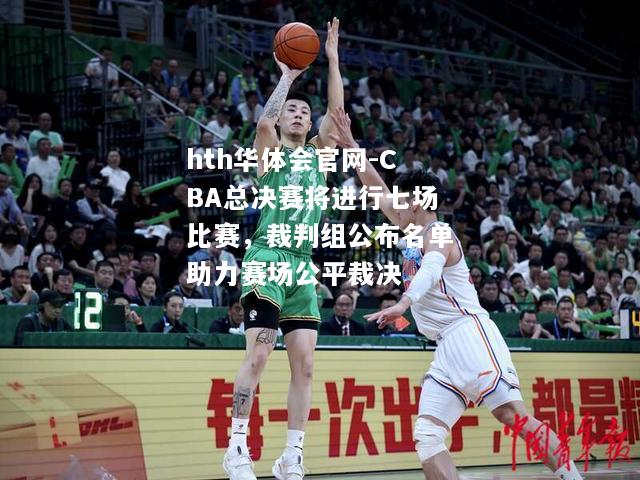 CBA总决赛将进行七场比赛，裁判组公布名单助力赛场公平裁决
