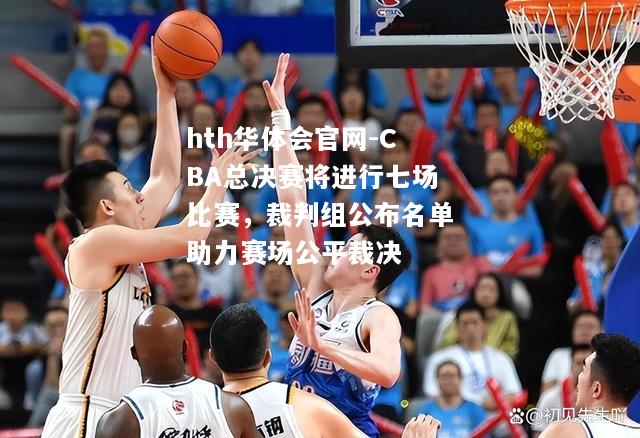 CBA总决赛将进行七场比赛，裁判组公布名单助力赛场公平裁决