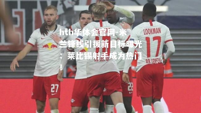 米兰锋线引援新目标曝光：莱比锡射手成为热门！