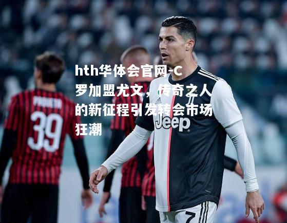 C罗加盟尤文，传奇之人的新征程引发转会市场狂潮