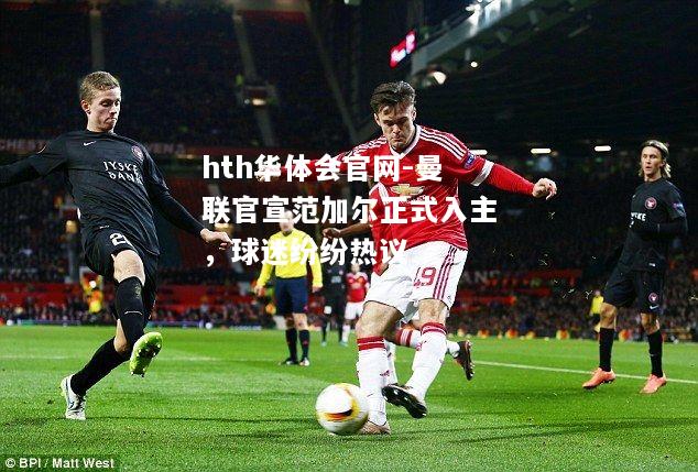 曼联官宣范加尔正式入主，球迷纷纷热议