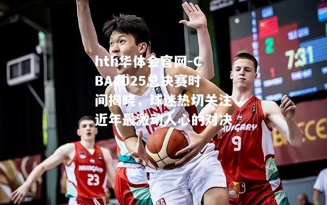 CBA2025总决赛时间揭晓，球迷热切关注近年最激动人心的对决