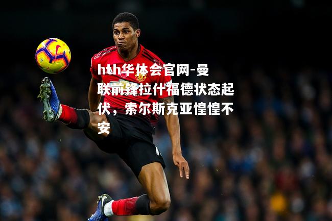 曼联前锋拉什福德状态起伏，索尔斯克亚惶惶不安