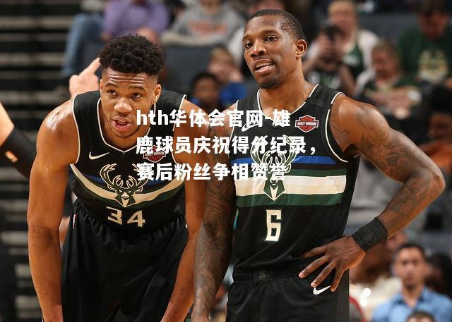 雄鹿球员庆祝得分纪录，赛后粉丝争相赞誉