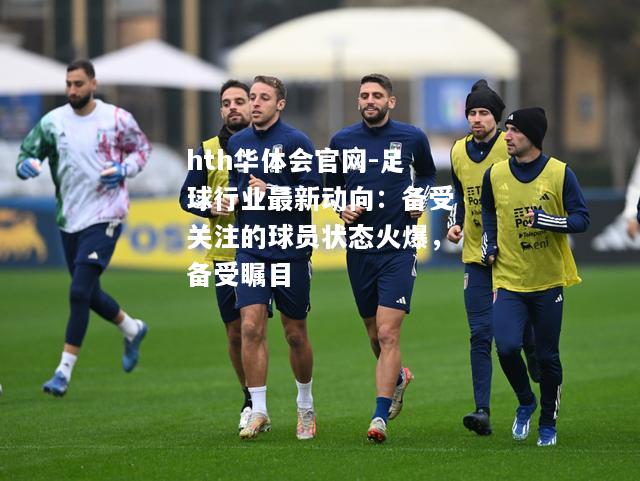 足球行业最新动向：备受关注的球员状态火爆，备受瞩目